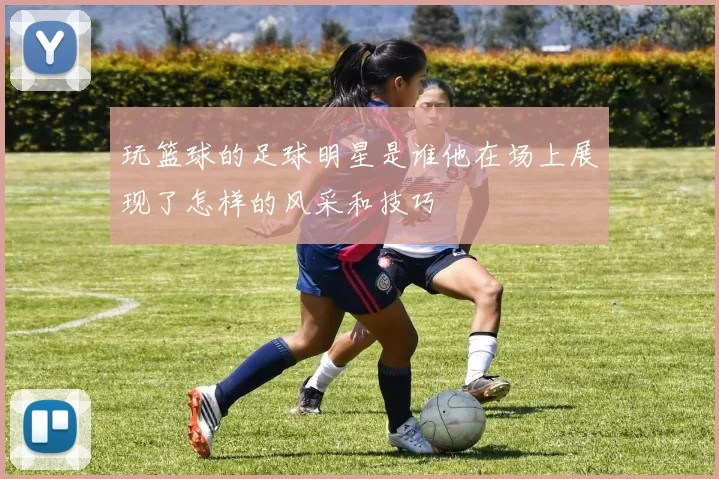 玩篮球的足球明星是谁他在场上展现了怎样的风采和技巧