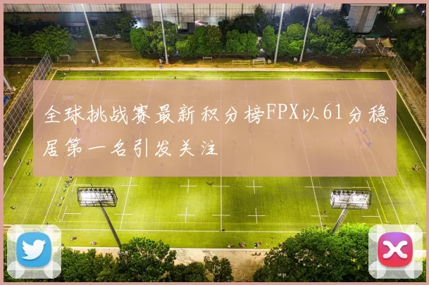 全球挑战赛最新积分榜FPX以61分稳居第一名引发关注