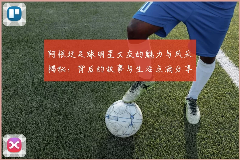 阿根廷足球明星女友的魅力与风采揭秘，背后的故事与生活点滴分享