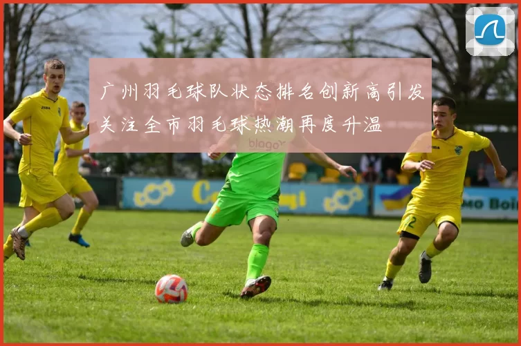广州羽毛球队状态排名创新高引发关注全市羽毛球热潮再度升温