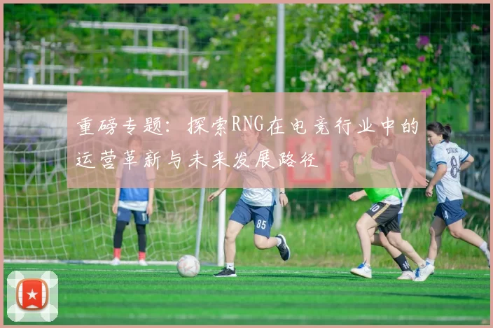 重磅专题：探索RNG在电竞行业中的运营革新与未来发展路径