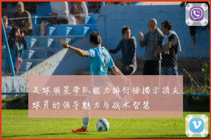 足球明星带队能力排行榜揭示顶尖球员的领导魅力与战术智慧