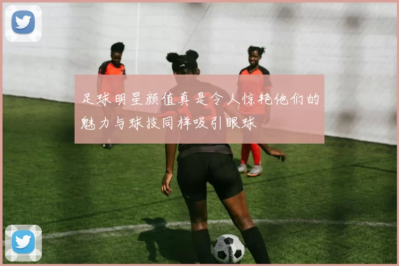 足球明星颜值真是令人惊艳他们的魅力与球技同样吸引眼球