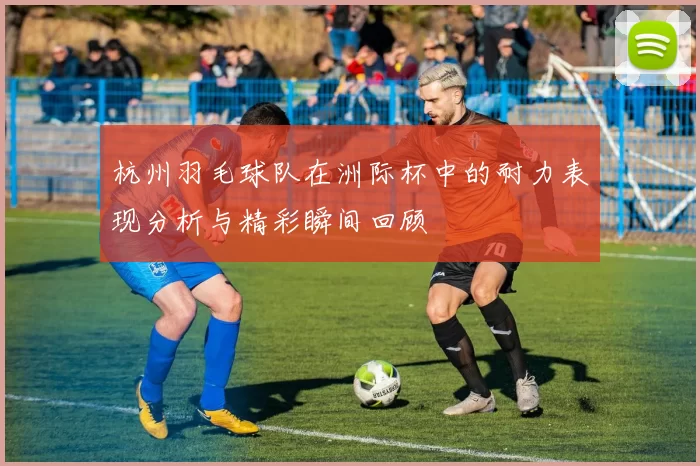 杭州羽毛球队在洲际杯中的耐力表现分析与精彩瞬间回顾
