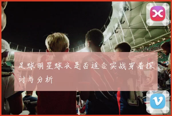 足球明星球衣是否适合实战穿着探讨与分析