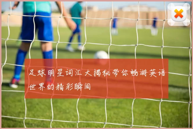 足球明星词汇大揭秘带你畅游英语世界的精彩瞬间