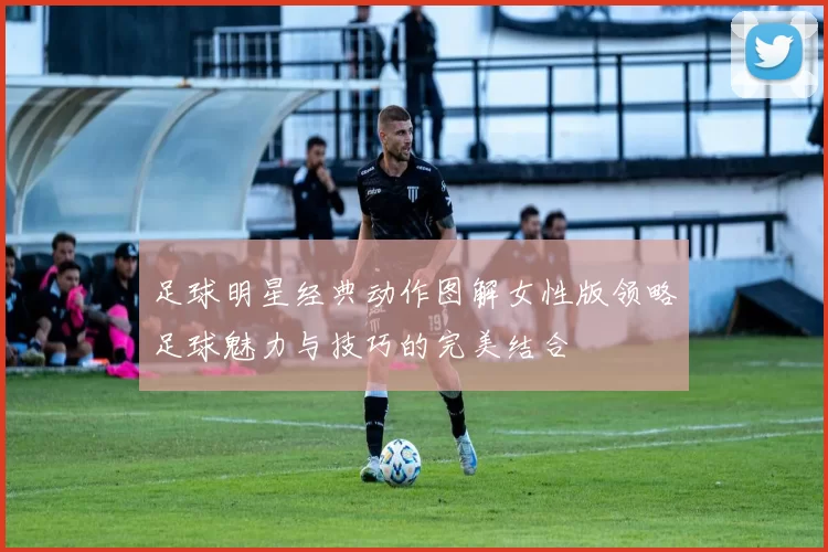 足球明星经典动作图解女性版领略足球魅力与技巧的完美结合