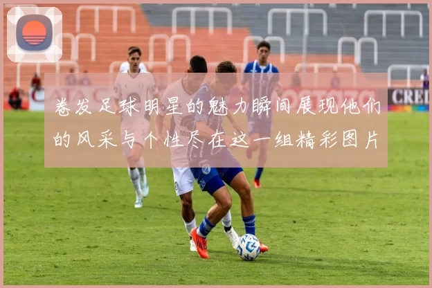 卷发足球明星的魅力瞬间展现他们的风采与个性尽在这一组精彩图片中