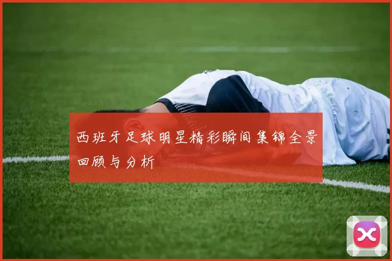 西班牙足球明星精彩瞬间集锦全景回顾与分析