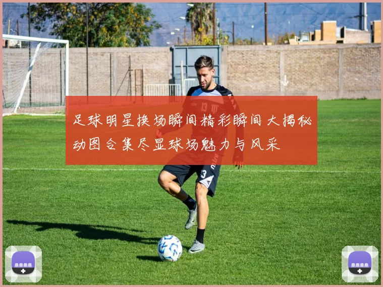 足球明星换场瞬间精彩瞬间大揭秘动图合集尽显球场魅力与风采