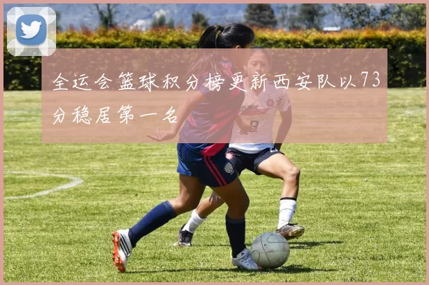 全运会篮球积分榜更新西安队以73分稳居第一名