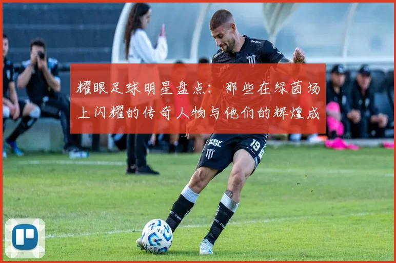 耀眼足球明星盘点：那些在绿茵场上闪耀的传奇人物与他们的辉煌成就