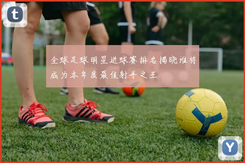 全球足球明星进球赛排名揭晓谁将成为本年度最佳射手之王