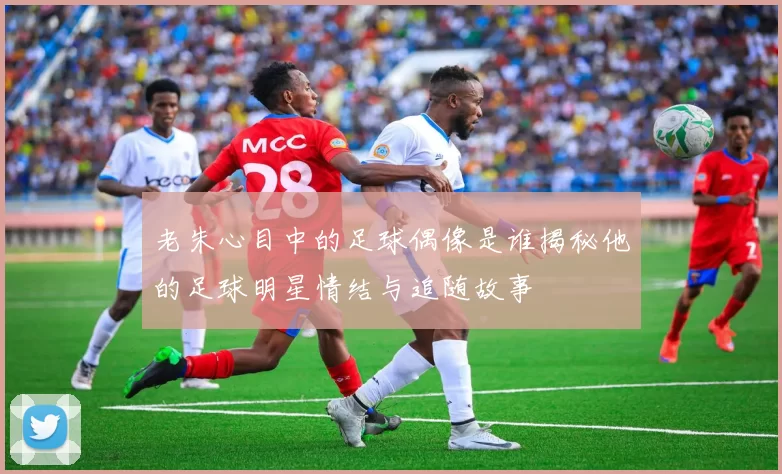 老朱心目中的足球偶像是谁揭秘他的足球明星情结与追随故事
