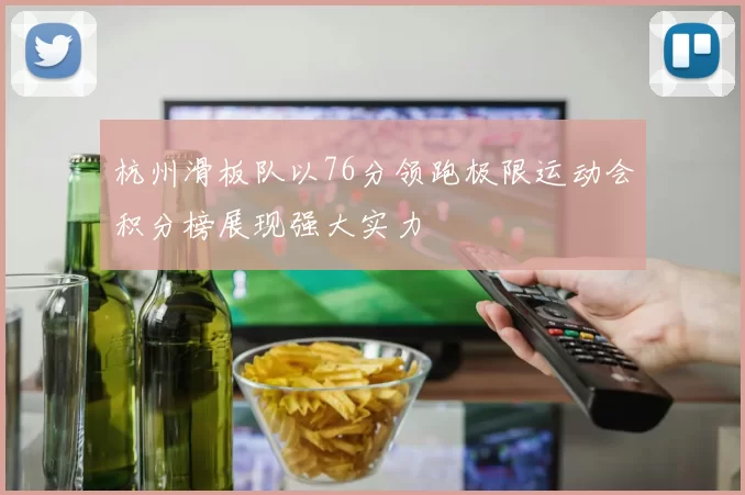 杭州滑板队以76分领跑极限运动会积分榜展现强大实力