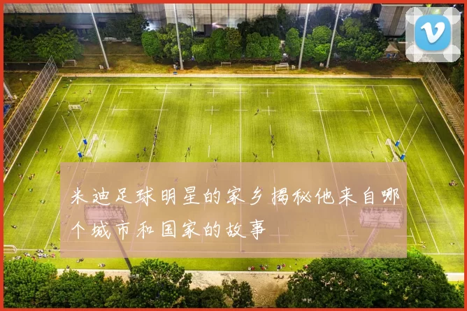 米迪足球明星的家乡揭秘他来自哪个城市和国家的故事
