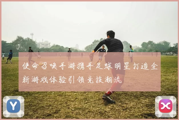 使命召唤手游携手足球明星打造全新游戏体验引领竞技潮流