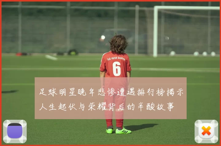 足球明星晚年悲惨遭遇排行榜揭示人生起伏与荣耀背后的辛酸故事