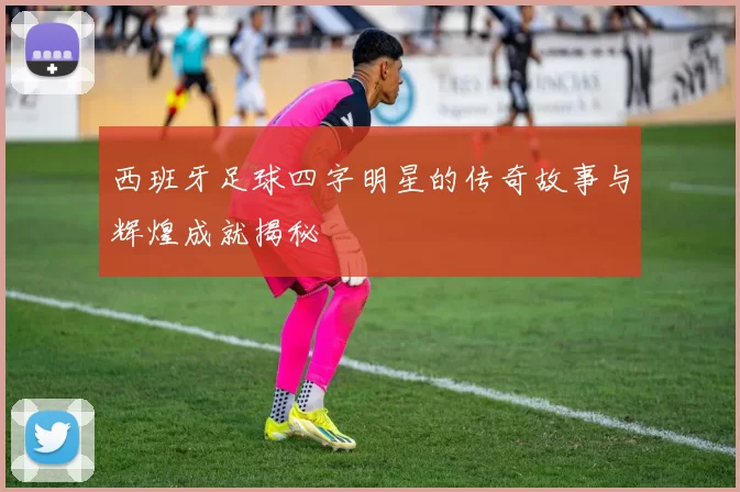 西班牙足球四字明星的传奇故事与辉煌成就揭秘