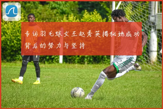 专访羽毛球女王赵秀英揭秘她成功背后的努力与坚持