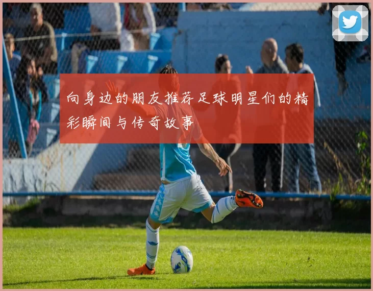 向身边的朋友推荐足球明星们的精彩瞬间与传奇故事