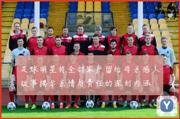足球明星将全部家产留给母亲感人故事揭示亲情与责任的深刻内涵