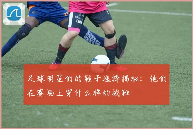 足球明星们的鞋子选择揭秘：他们在赛场上穿什么样的战靴