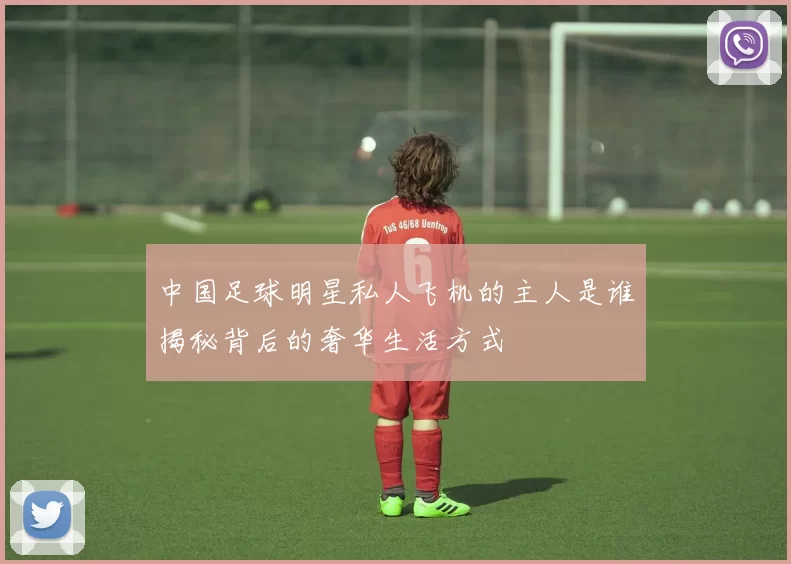 中国足球明星私人飞机的主人是谁揭秘背后的奢华生活方式