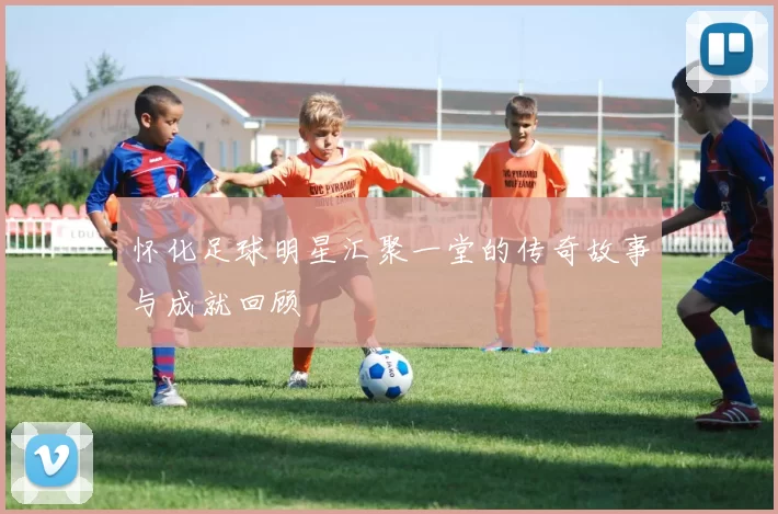 怀化足球明星汇聚一堂的传奇故事与成就回顾