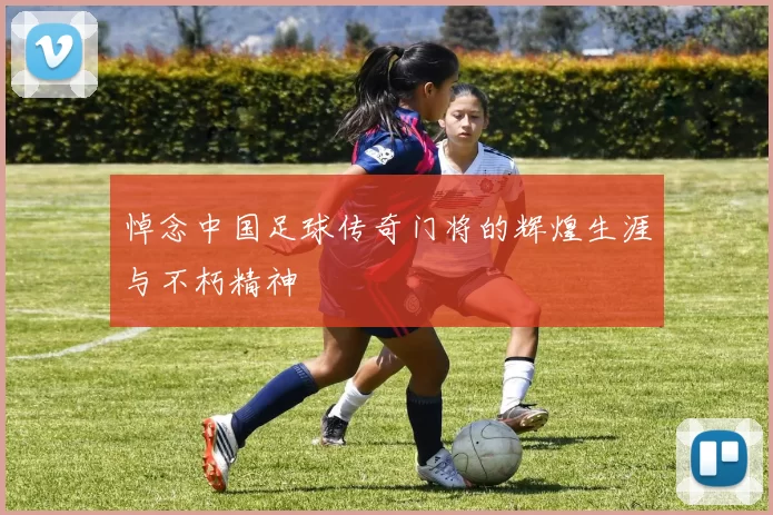 悼念中国足球传奇门将的辉煌生涯与不朽精神