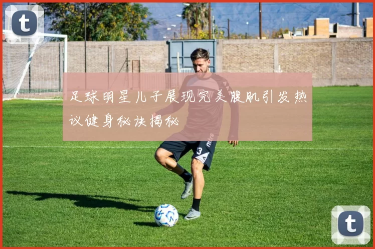 足球明星儿子展现完美腹肌引发热议健身秘诀揭秘