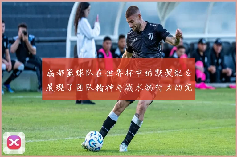 成都篮球队在世界杯中的默契配合展现了团队精神与战术执行力的完美结合