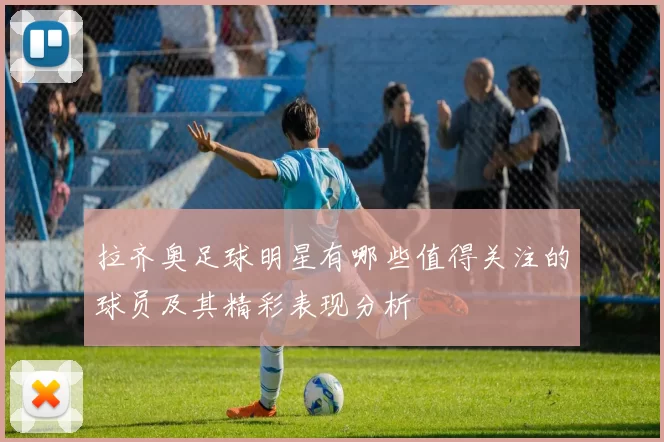 拉齐奥足球明星有哪些值得关注的球员及其精彩表现分析
