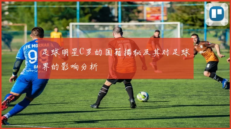 足球明星C罗的国籍揭秘及其对足球界的影响分析