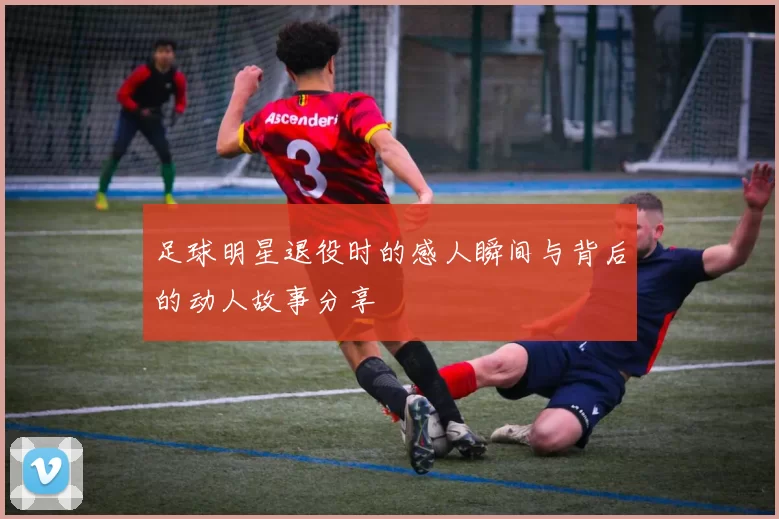 足球明星退役时的感人瞬间与背后的动人故事分享