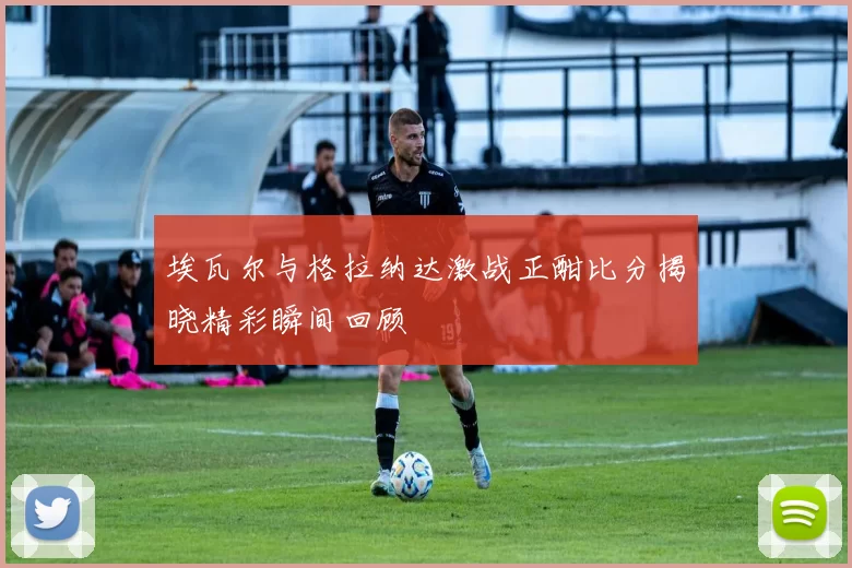 埃瓦尔与格拉纳达激战正酣比分揭晓精彩瞬间回顾