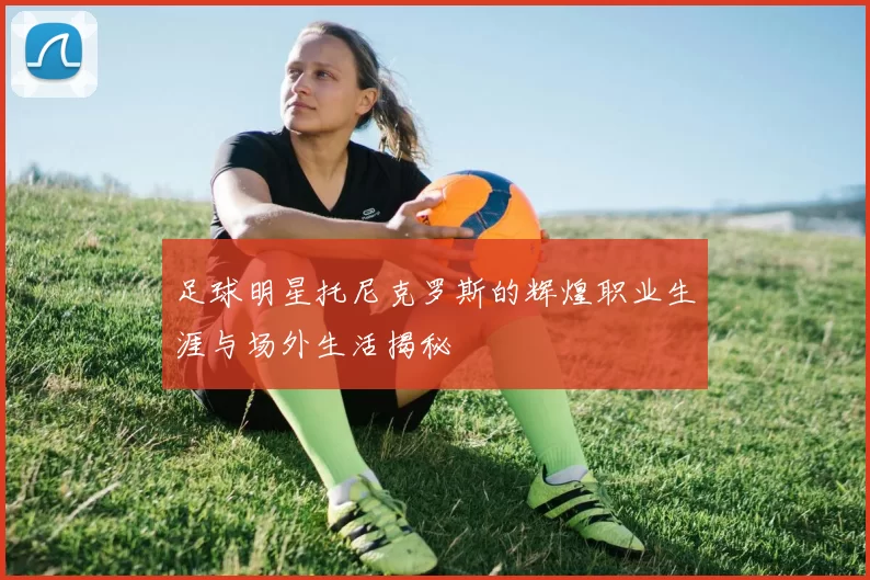 足球明星托尼克罗斯的辉煌职业生涯与场外生活揭秘