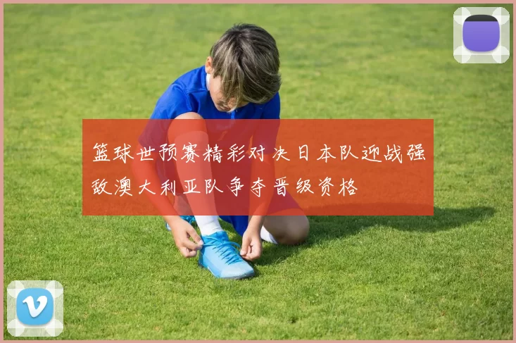 篮球世预赛精彩对决日本队迎战强敌澳大利亚队争夺晋级资格