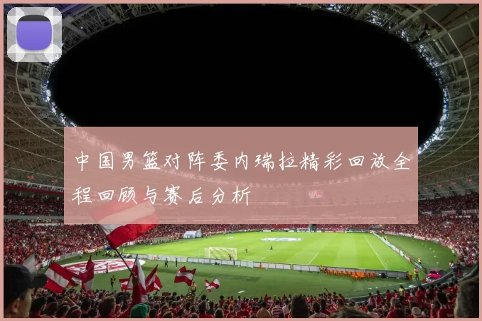 中国男篮对阵委内瑞拉精彩回放全程回顾与赛后分析