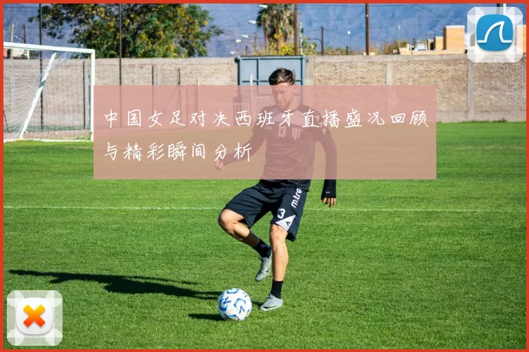 中国女足对决西班牙直播盛况回顾与精彩瞬间分析