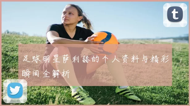 足球明星萨利赫的个人资料与精彩瞬间全解析