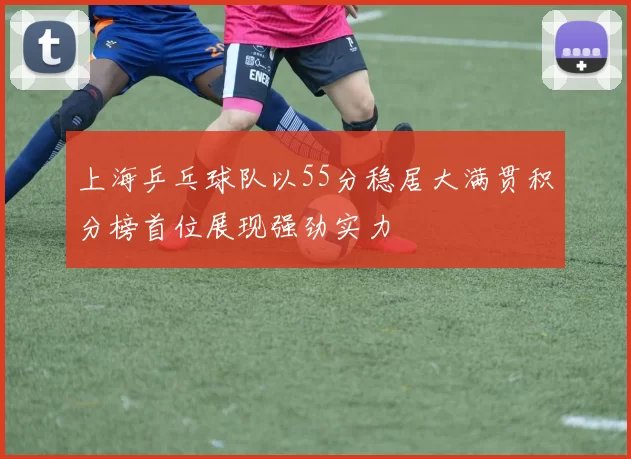 上海乒乓球队以55分稳居大满贯积分榜首位展现强劲实力