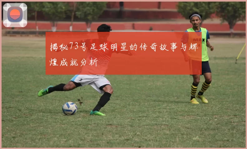 揭秘73号足球明星的传奇故事与辉煌成就分析