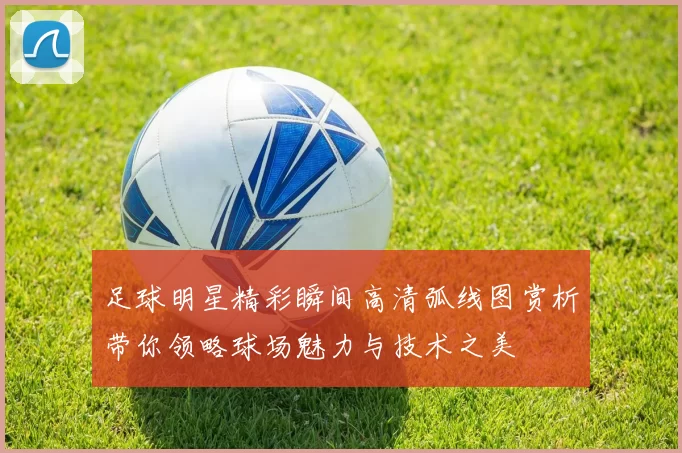 足球明星精彩瞬间高清弧线图赏析带你领略球场魅力与技术之美