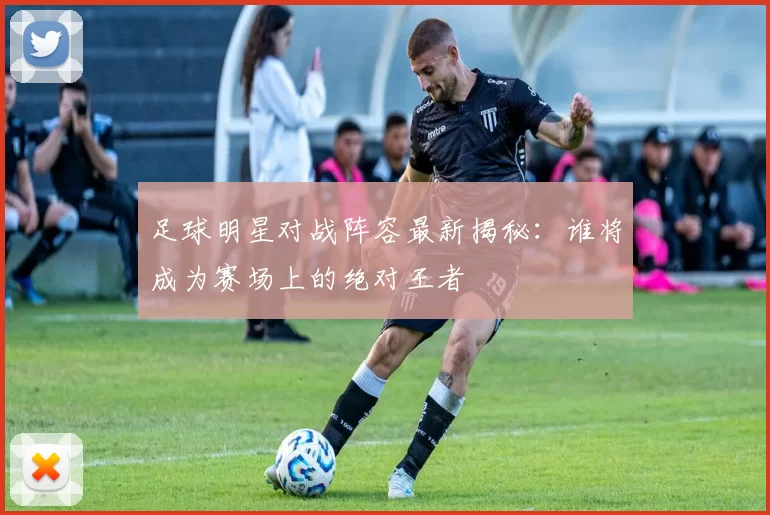 足球明星对战阵容最新揭秘：谁将成为赛场上的绝对王者