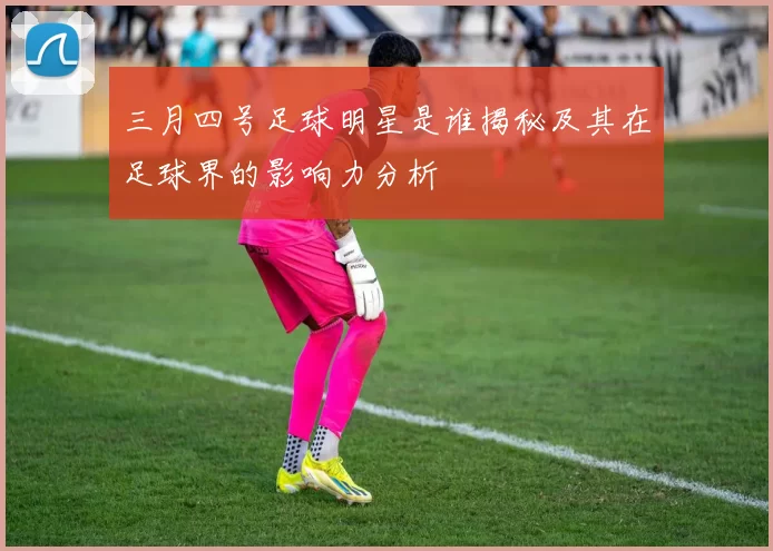 三月四号足球明星是谁揭秘及其在足球界的影响力分析