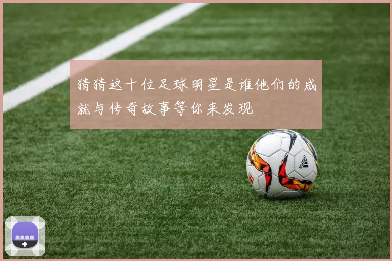 猜猜这十位足球明星是谁他们的成就与传奇故事等你来发现