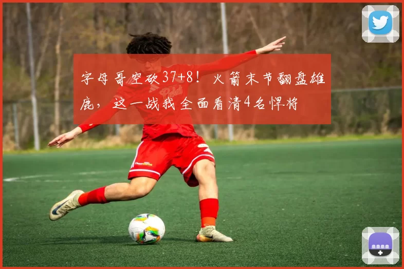 字母哥空砍37+8！火箭末节翻盘雄鹿，这一战我全面看清4名悍将