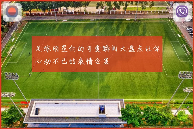 足球明星们的可爱瞬间大盘点让你心动不已的表情合集