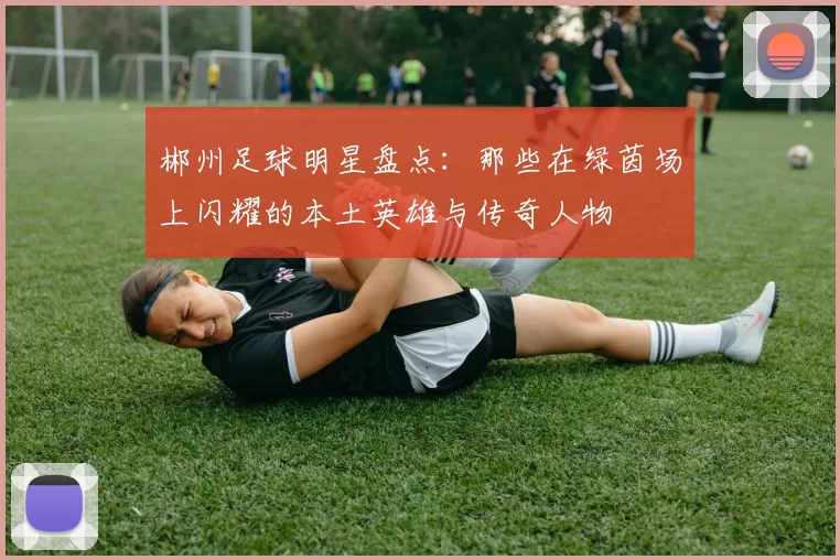 郴州足球明星盘点：那些在绿茵场上闪耀的本土英雄与传奇人物